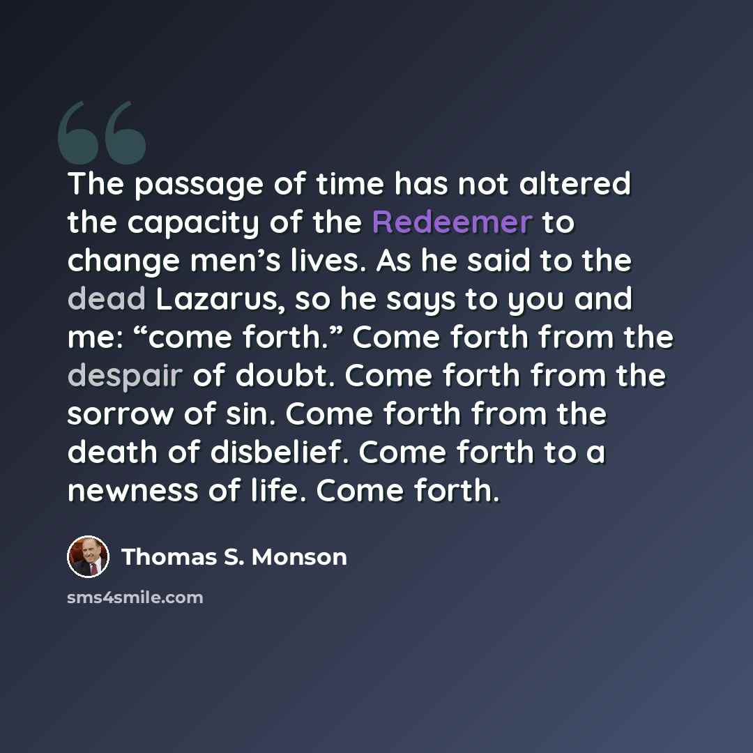 “The passage of time has not altered the capacity of the Redeemer to change men’s lives. As he said to the dead Lazarus, so he says to you and me: “come forth.” Come forth from the despair of doubt. Come forth from the sorrow of sin. Come forth from the death of disbelief. Come forth to a newness…” quote by Thomas S. Monson