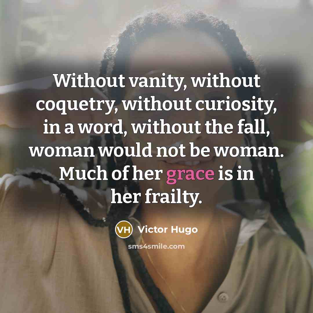 “Without vanity, without coquetry, without curiosity, in a word, without the fall, woman would not be woman. Much of her grace is in her frailty.” quote by Victor Hugo