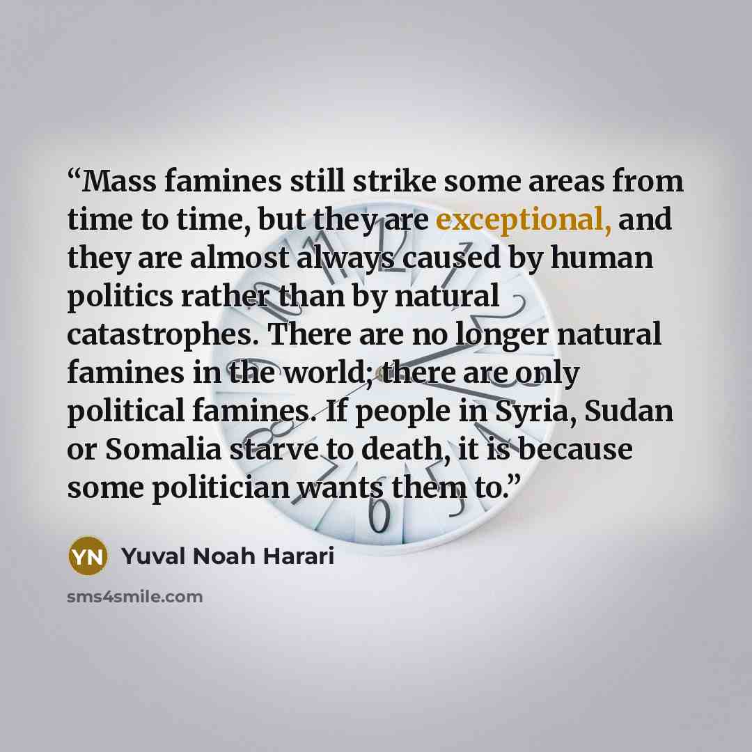“Mass famines still strike some areas from time to time, but they are exceptional, and they are almost always caused by human politics rather than by natural catastrophes. There are no longer natural famines in the world; there are only political famines. If people in Syria, Sudan or Somalia starve…” quote by Yuval Noah Harari