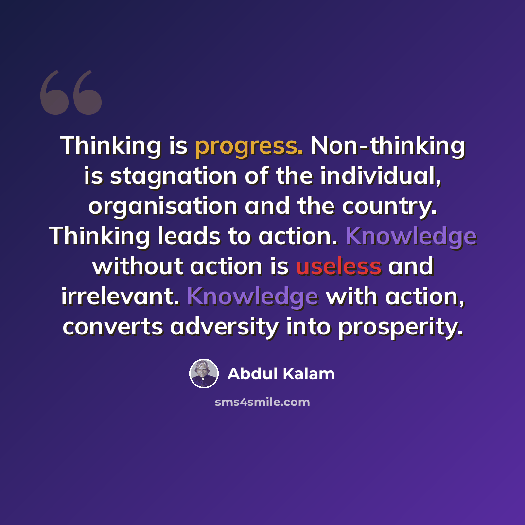 “Thinking is progress. Non-thinking is stagnation of the individual, organisation and the country. Thinking leads to action. Knowledge without action is useless and irrelevant. Knowledge with action, converts adversity into prosperity.” quote by Abdul Kalam