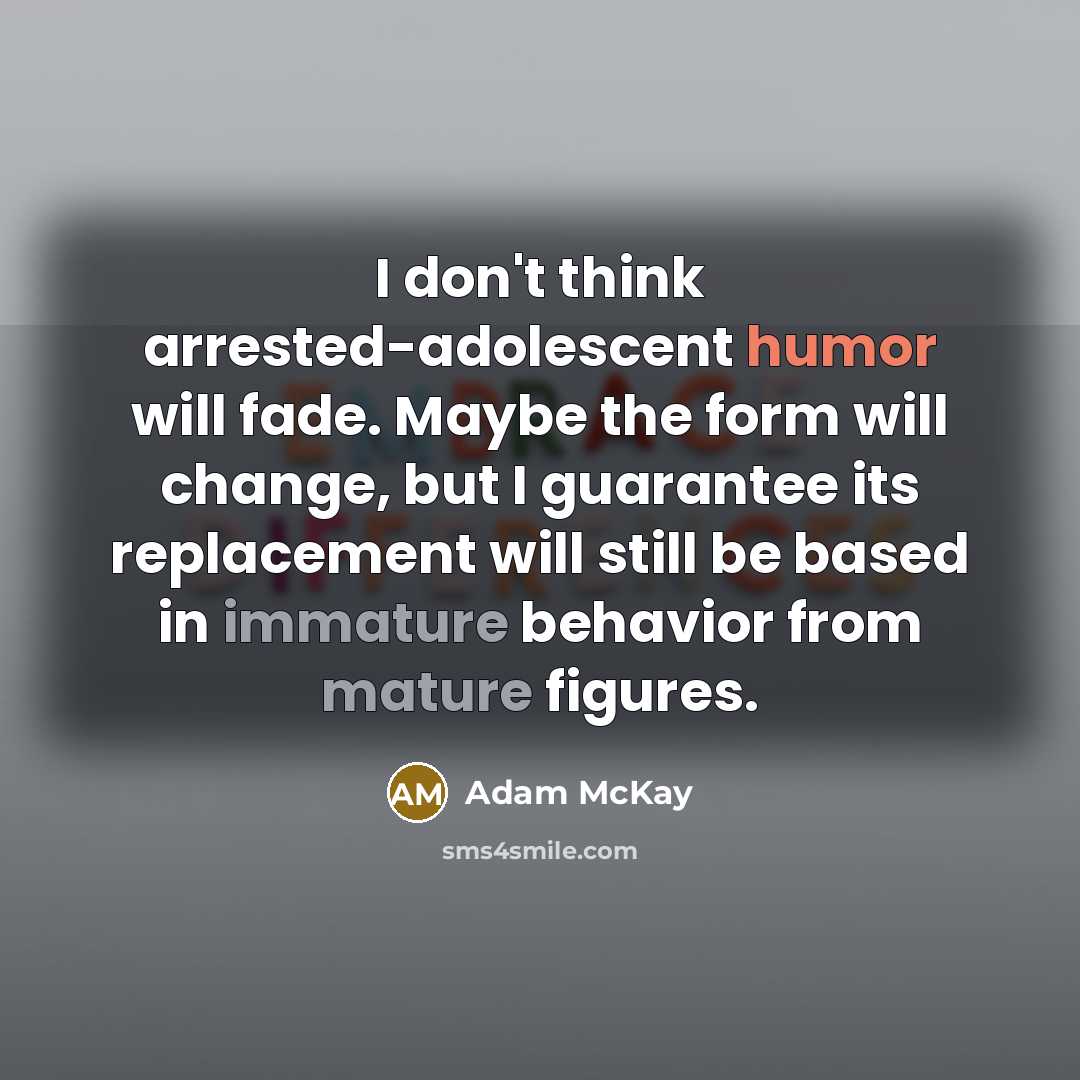 “I don't think arrested-adolescent humor will fade. Maybe the form will change, but I guarantee its replacement will still be based in immature behavior from mature figures.” quote by Adam McKay