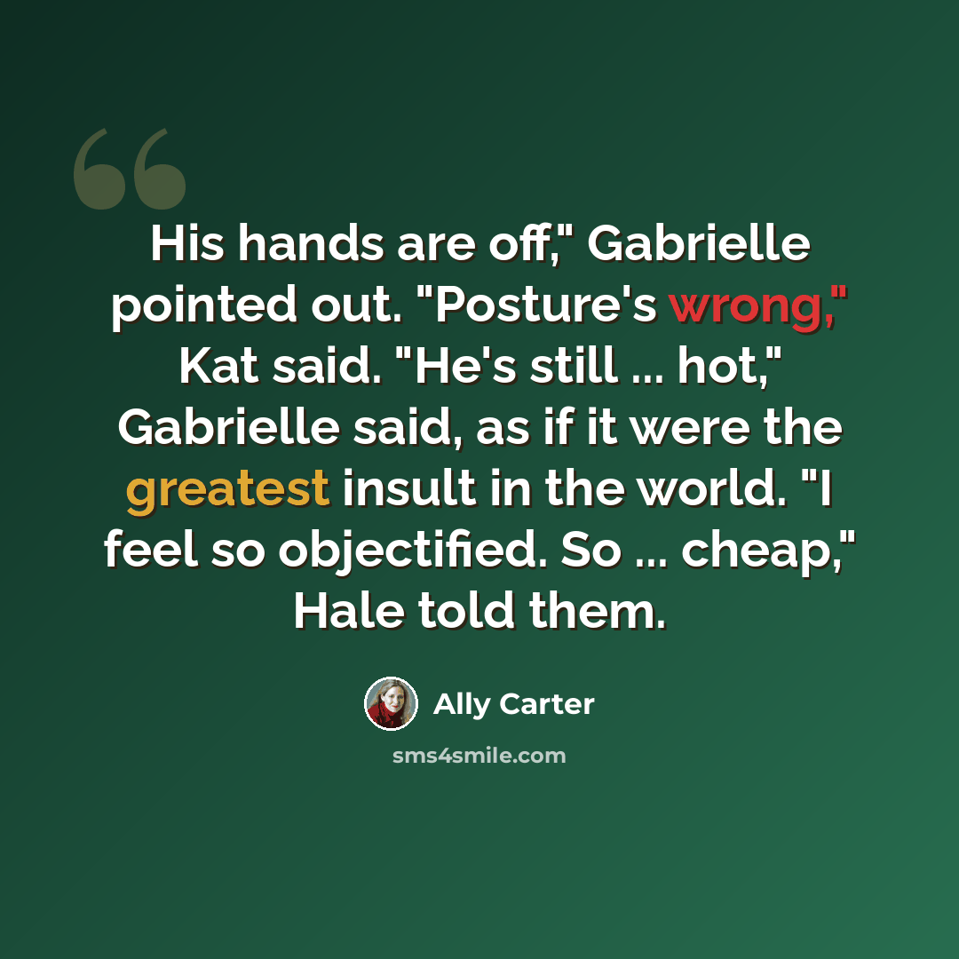 “His hands are off," Gabrielle pointed out. "Posture's wrong," Kat said. "He's still ... hot," Gabrielle said, as if it were the greatest insult in the world. "I feel so objectified. So ... cheap," Hale told them.” quote by Ally Carter