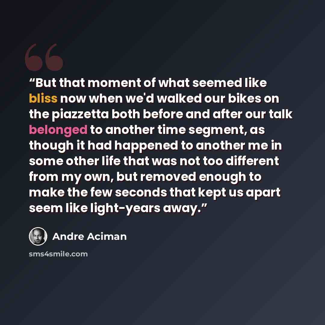 “But that moment of what seemed like bliss now when we'd walked our bikes on the piazzetta both before and after our talk belonged to another time segment, as though it had happened to another me in some other life that was not too different from my own, but removed enough to make the few seconds…” quote by André Aciman