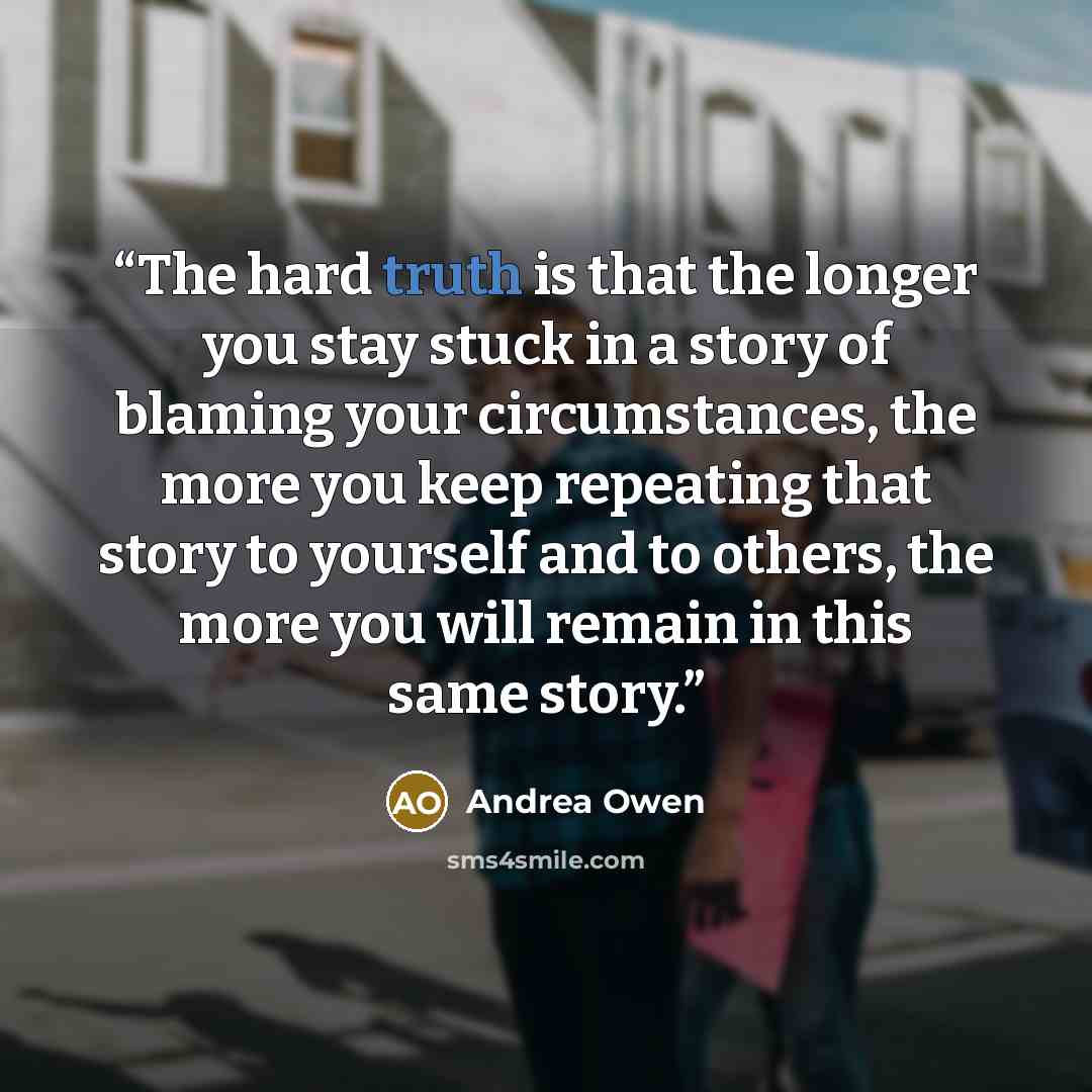 “The hard truth is that the longer you stay stuck in a story of blaming your circumstances, the more you keep repeating that story to yourself and to others, the more you will remain in this same story.” quote by Andrea Owen