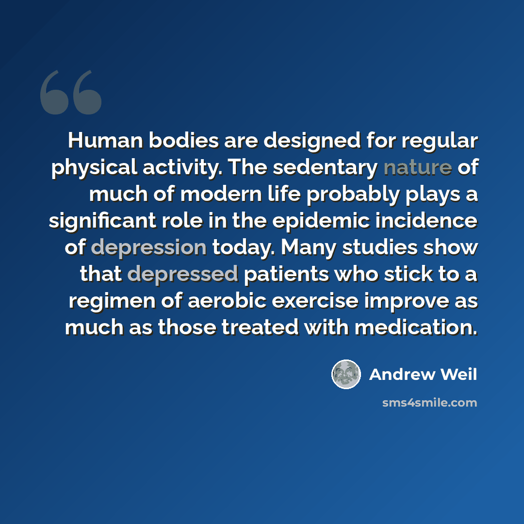“Human bodies are designed for regular physical activity. The sedentary nature of much of modern life probably plays a significant role in the epidemic incidence of depression today. Many studies show that depressed patients who stick to a regimen of aerobic exercise improve as much as those…” quote by Andrew Weil
