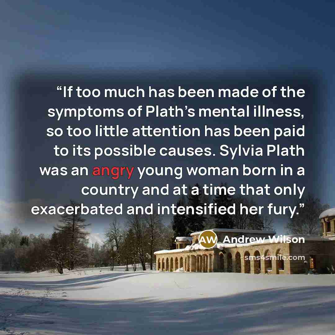 “If too much has been made of the symptoms of Plath’s mental illness, so too little attention has been paid to its possible causes. Sylvia Plath was an angry young woman born in a country and at a time that only exacerbated and intensified her fury.” quote by Andrew Wilson
