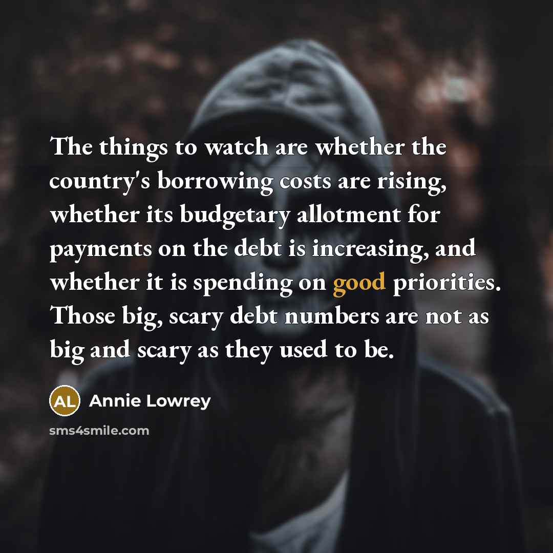 “The things to watch are whether the country's borrowing costs are rising, whether its budgetary allotment for payments on the debt is increasing, and whether it is spending on good priorities. Those big, scary debt numbers are not as big and scary as they used to be.” quote by Annie Lowrey