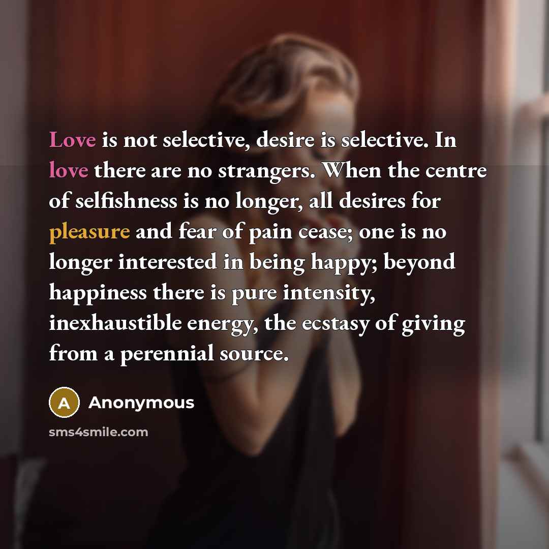 “Love is not selective, desire is selective. In love there are no strangers. When the centre of selfishness is no longer, all desires for pleasure and fear of pain cease; one is no longer interested in being happy; beyond happiness there is pure intensity, inexhaustible energy, the ecstasy of…” quote by Anonymous
