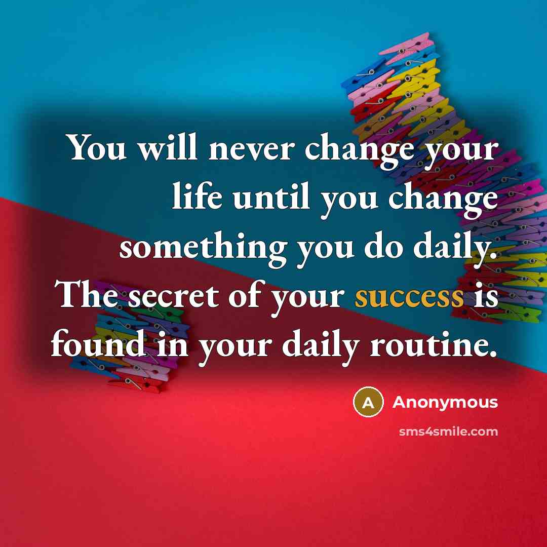“You will never change your life until you change something you do daily. The secret of your success is found in your daily routine.” quote by Anonymous
