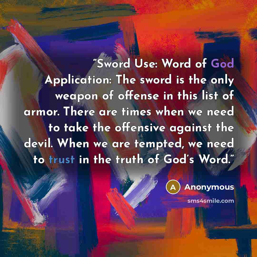 “Sword Use: Word of God Application: The sword is the only weapon of offense in this list of armor. There are times when we need to take the offensive against the devil. When we are tempted, we need to trust in the truth of God’s Word.” quote by Anonymous