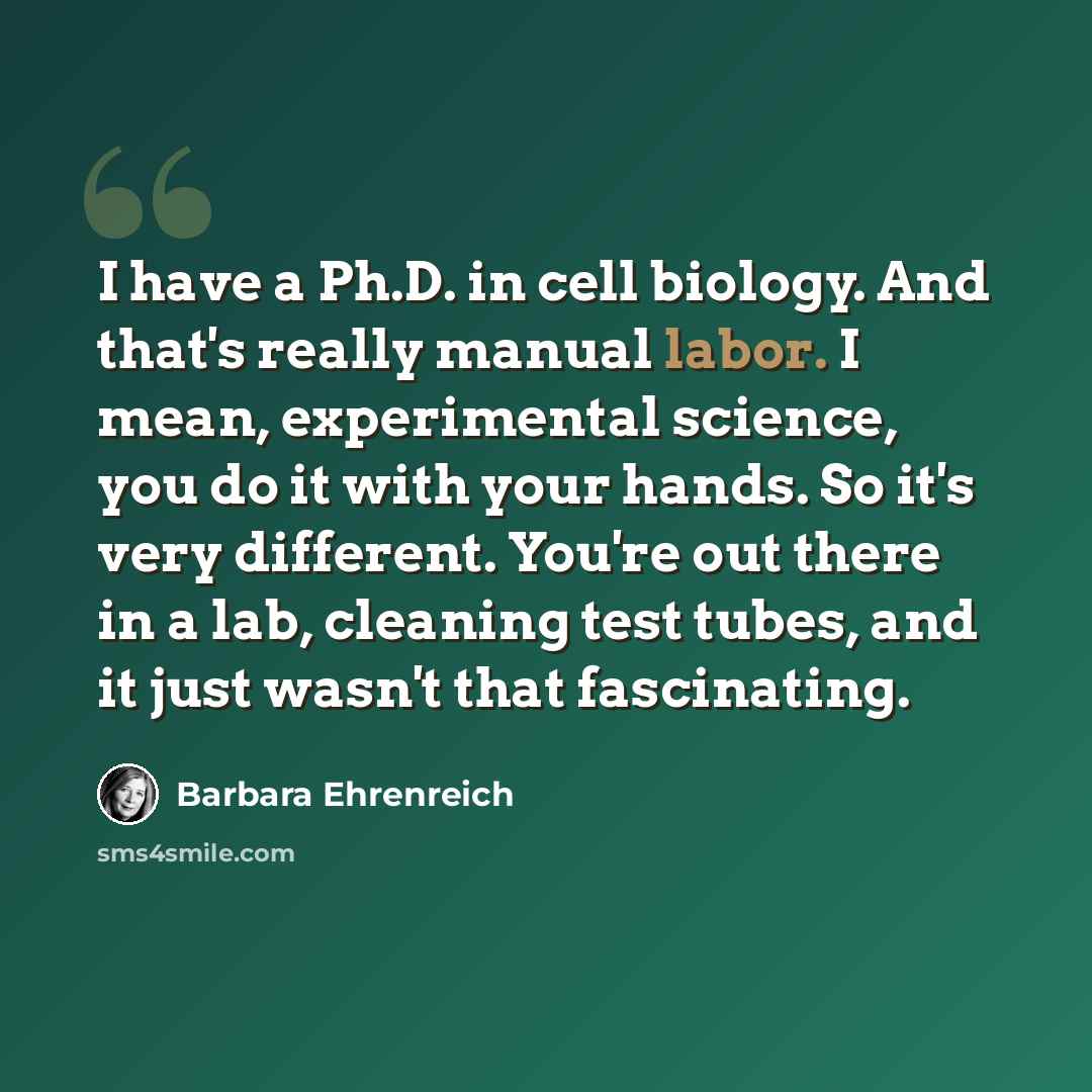 “I have a Ph.D. in cell biology. And that's really manual labor. I mean, experimental science, you do it with your hands. So it's very different. You're out there in a lab, cleaning test tubes, and it just wasn't that fascinating.” quote by Barbara Ehrenreich