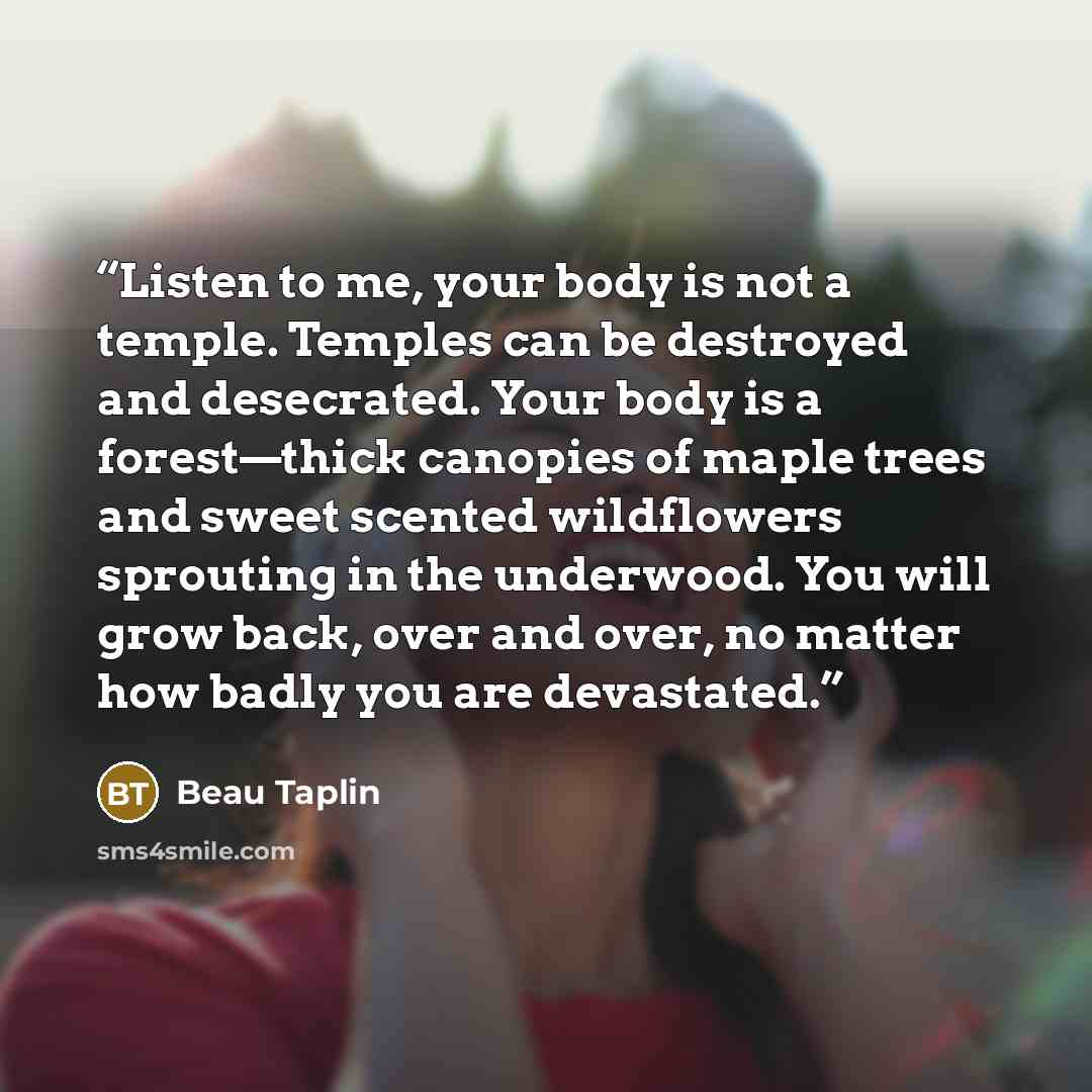 “Listen to me, your body is not a temple. Temples can be destroyed and desecrated. Your body is a forest—thick canopies of maple trees and sweet scented wildflowers sprouting in the underwood. You will grow back, over and over, no matter how badly you are devastated.” quote by Beau Taplin