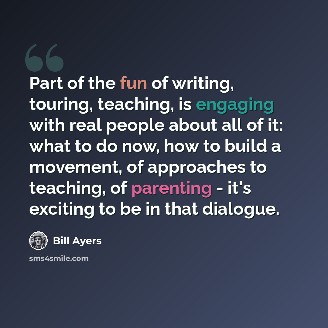“Part of the fun of writing, touring, teaching, is engaging with real people about all of it: what to do now, how to build a movement, of approaches to teaching, of parenting - it's exciting to be in that dialogue.” quote by Bill Ayers