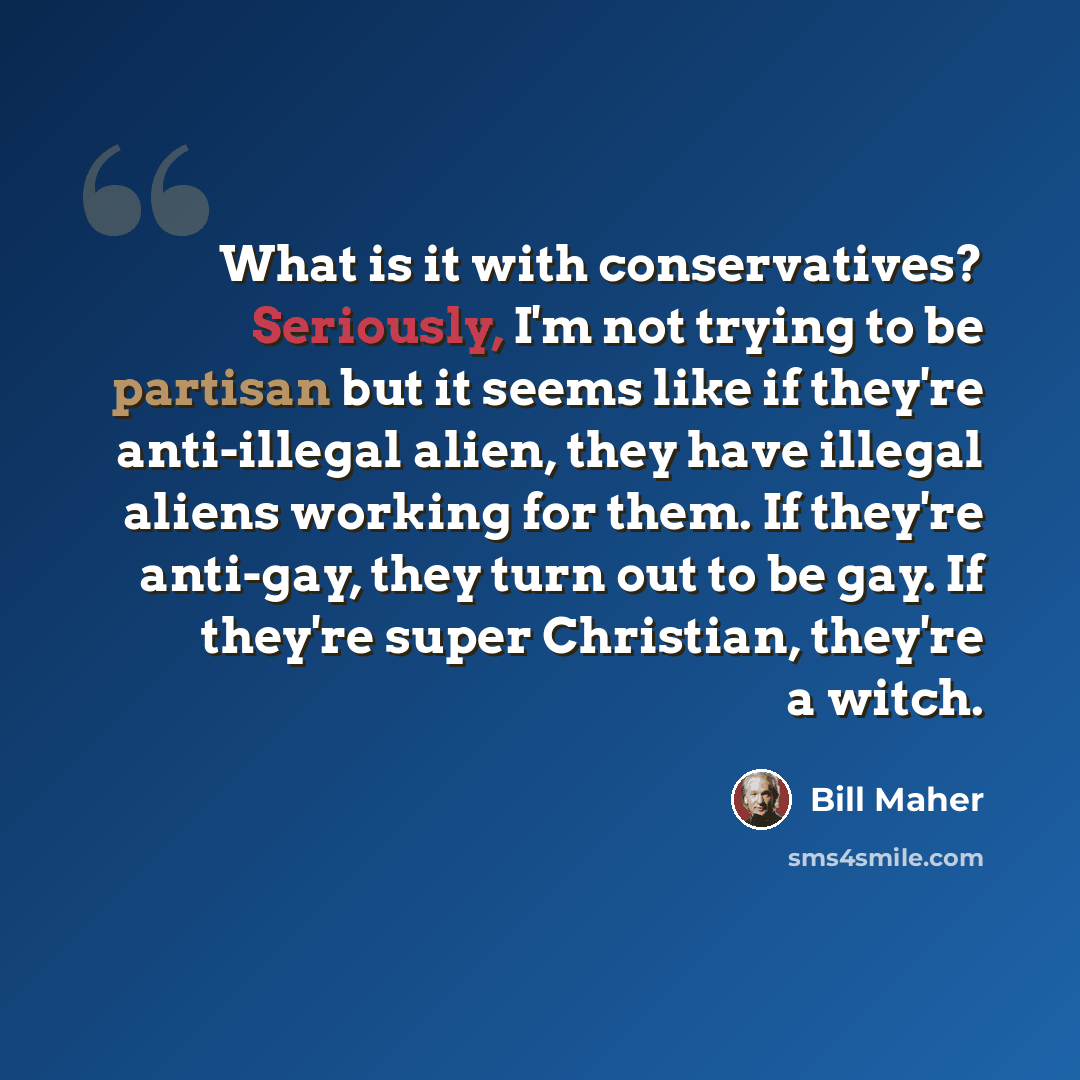 “What is it with conservatives? Seriously, I'm not trying to be partisan but it seems like if they're anti-illegal alien, they have illegal aliens working for them. If they're anti-gay, they turn out to be gay. If they're super Christian, they're a witch.” quote by Bill Maher
