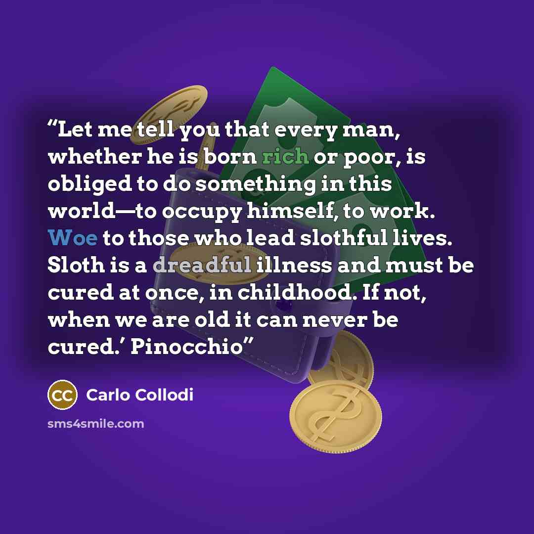 “Let me tell you that every man, whether he is born rich or poor, is obliged to do something in this world—to occupy himself, to work. Woe to those who lead slothful lives. Sloth is a dreadful illness and must be cured at once, in childhood. If not, when we are old it can never be cured.’ Pinocchio” quote by Carlo Collodi
