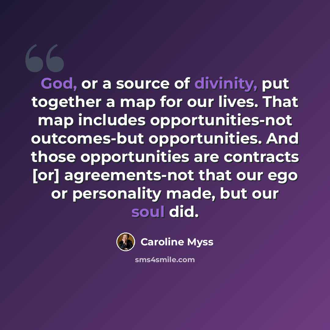 “God, or a source of divinity, put together a map for our lives. That map includes opportunities-not outcomes-but opportunities. And those opportunities are contracts [or] agreements-not that our ego or personality made, but our soul did.” quote by Caroline Myss
