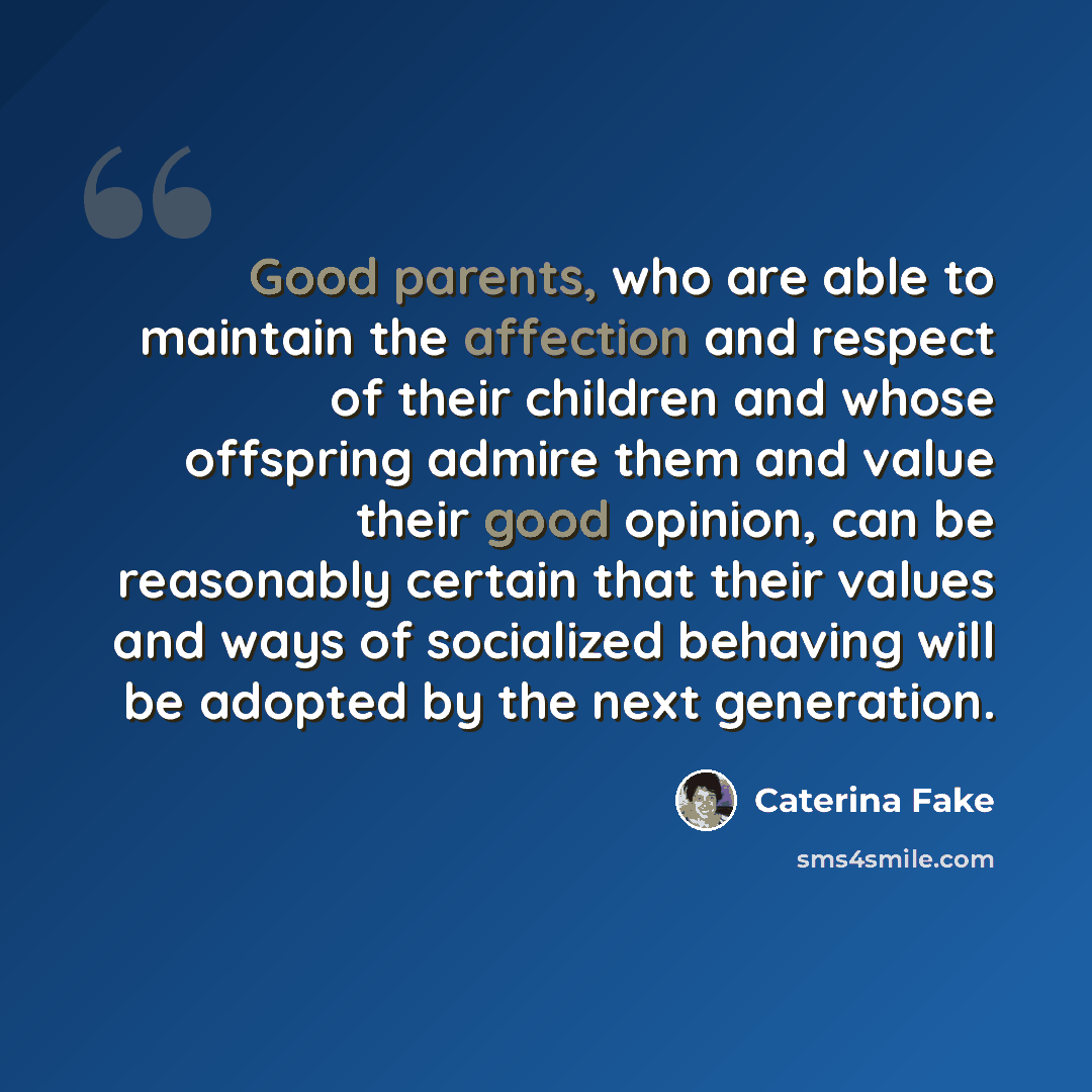 “Good parents, who are able to maintain the affection and respect of their children and whose offspring admire them and value their good opinion, can be reasonably certain that their values and ways of socialized behaving will be adopted by the next generation.” quote by Caterina Fake