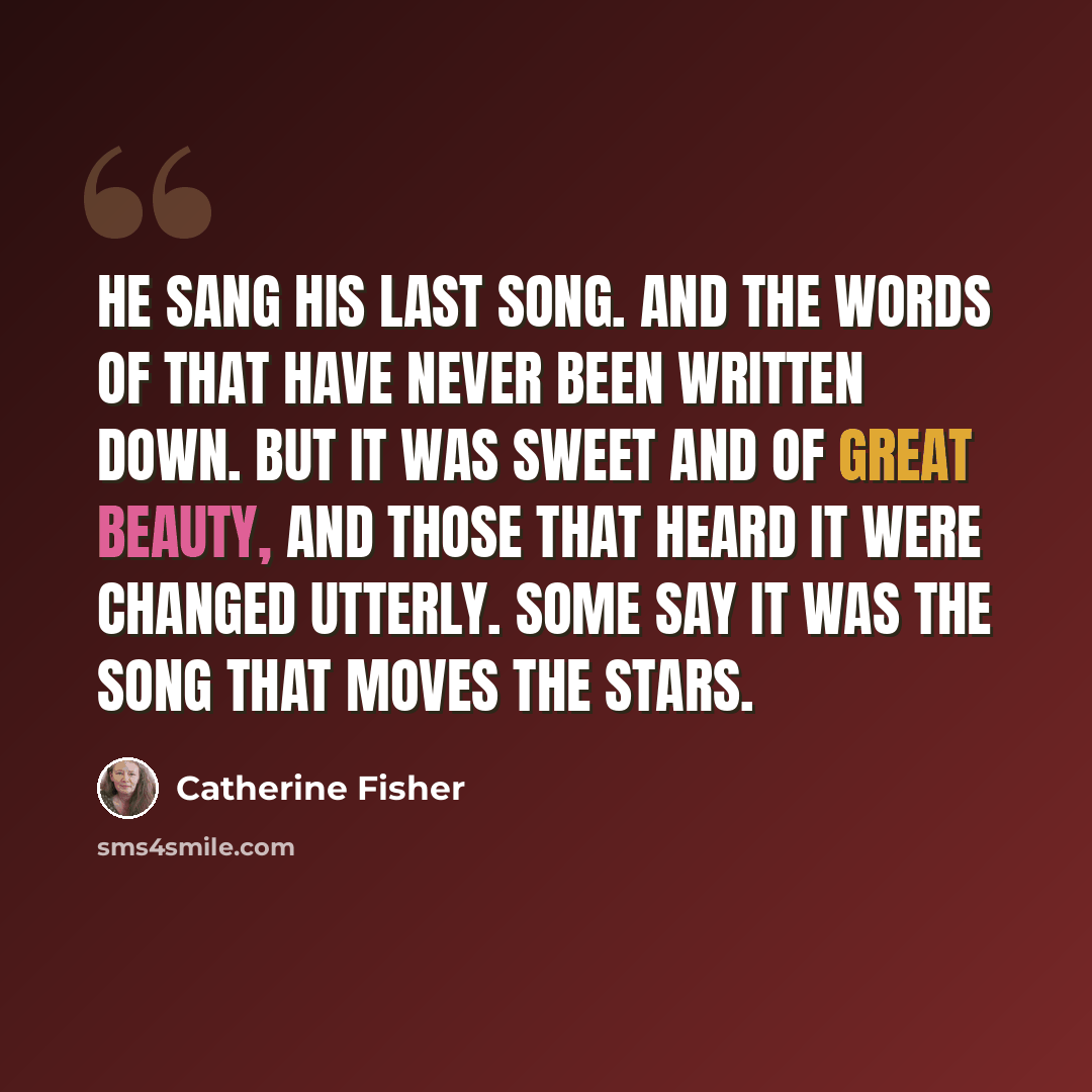 “He sang his last song. And the words of that have never been written down. But it was sweet and of great beauty, and those that heard it were changed utterly. Some say it was the song that moves the stars.” quote by Catherine Fisher