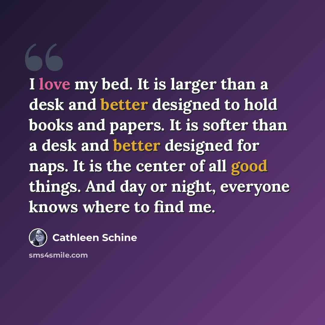“I love my bed. It is larger than a desk and better designed to hold books and papers. It is softer than a desk and better designed for naps. It is the center of all good things. And day or night, everyone knows where to find me.” quote by Cathleen Schine