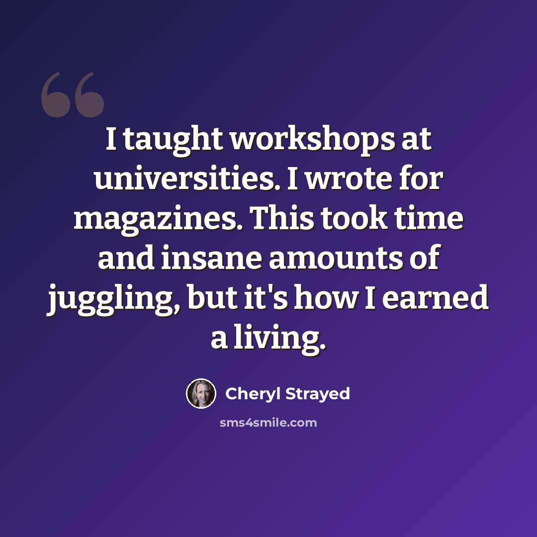“I taught workshops at universities. I wrote for magazines. This took time and insane amounts of juggling, but it's how I earned a living.” quote by Cheryl Strayed
