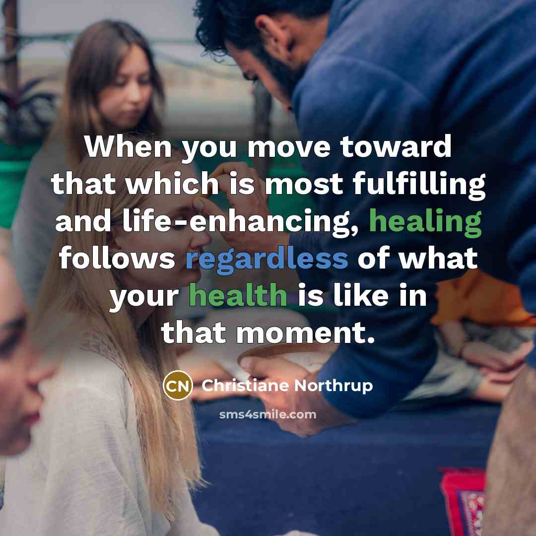 “When you move toward that which is most fulfilling and life-enhancing, healing follows regardless of what your health is like in that moment.” quote by Christiane Northrup