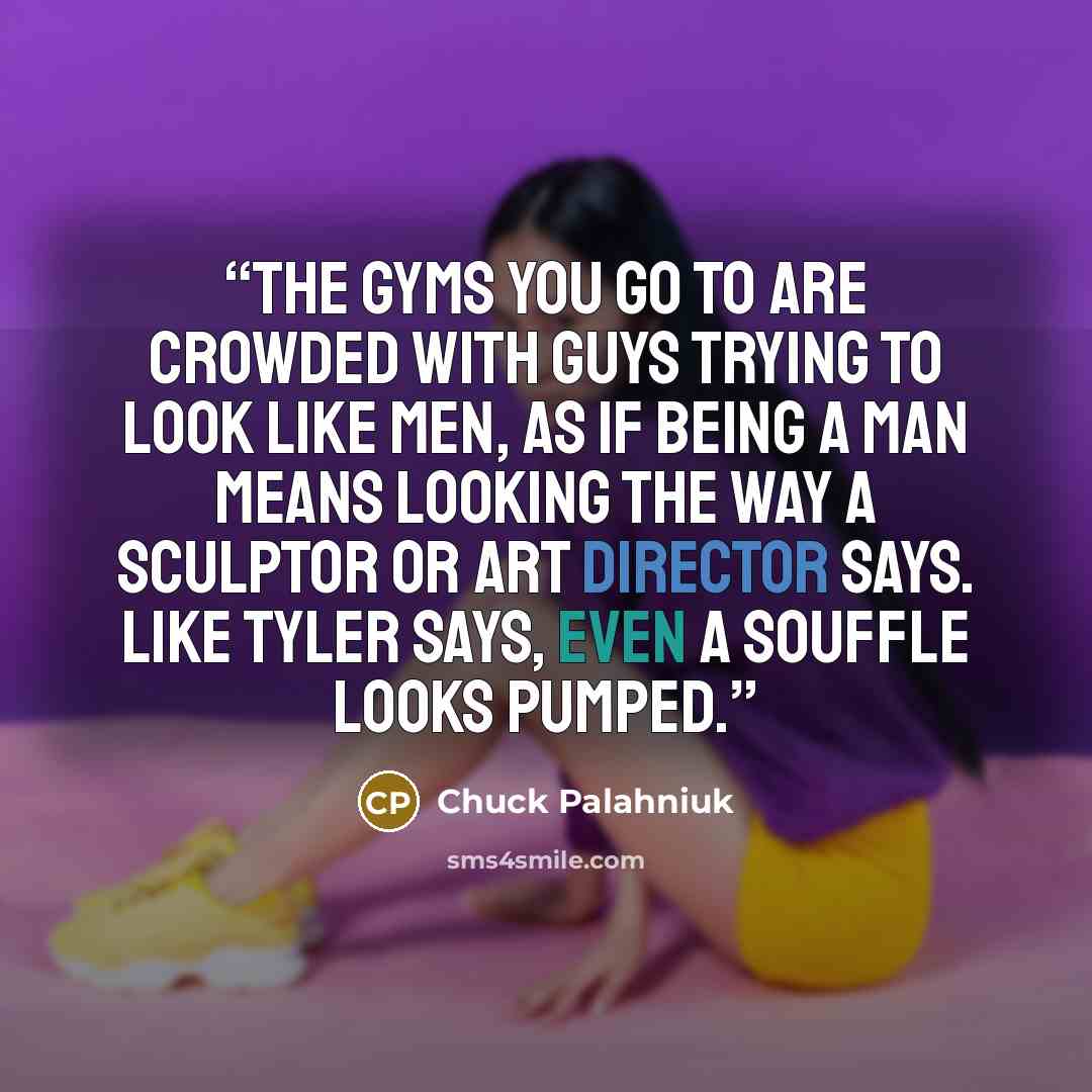 “The gyms you go to are crowded with guys trying to look like men, as if being a man means looking the way a sculptor or art director says. Like Tyler says, even a souffle looks pumped.” quote by Chuck Palahniuk