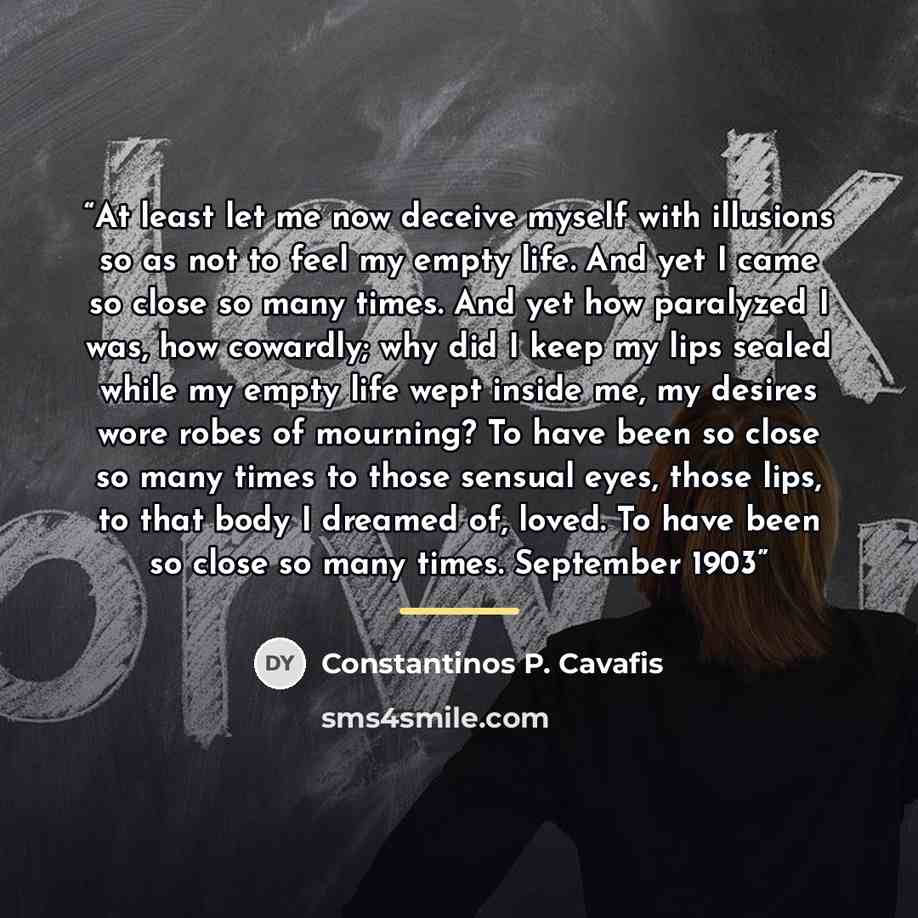 “At least let me now deceive myself with illusions so as not to feel my empty life. And yet I came so close so many times. And yet how paralyzed I was, how cowardly; why did I keep my lips sealed while my empty life wept inside me, my desires wore robes of mourning? To have been so close so many…” quote by Constantinos P. Cavafis
