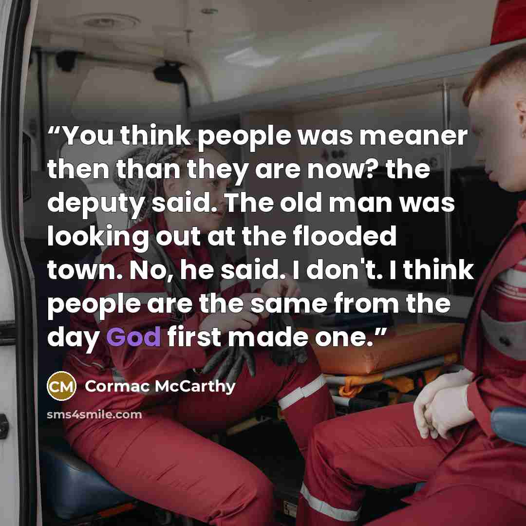 “You think people was meaner then than they are now? the deputy said. The old man was looking out at the flooded town. No, he said. I don't. I think people are the same from the day God first made one.” quote by Cormac McCarthy