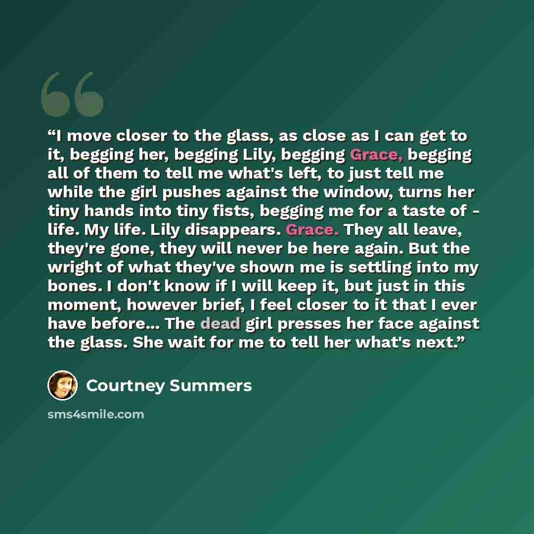 “I move closer to the glass, as close as I can get to it, begging her, begging Lily, begging Grace, begging all of them to tell me what's left, to just tell me while the girl pushes against the window, turns her tiny hands into tiny fists, begging me for a taste of - life. My life. Lily disappears…” quote by Courtney Summers