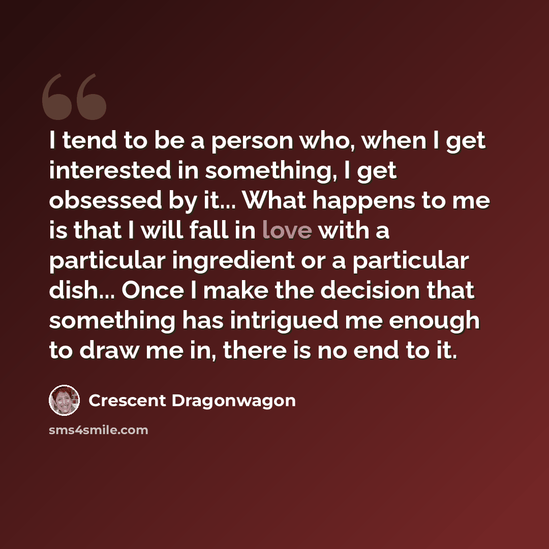 “I tend to be a person who, when I get interested in something, I get obsessed by it... What happens to me is that I will fall in love with a particular ingredient or a particular dish... Once I make the decision that something has intrigued me enough to draw me in, there is no end to it.” quote by Crescent Dragonwagon
