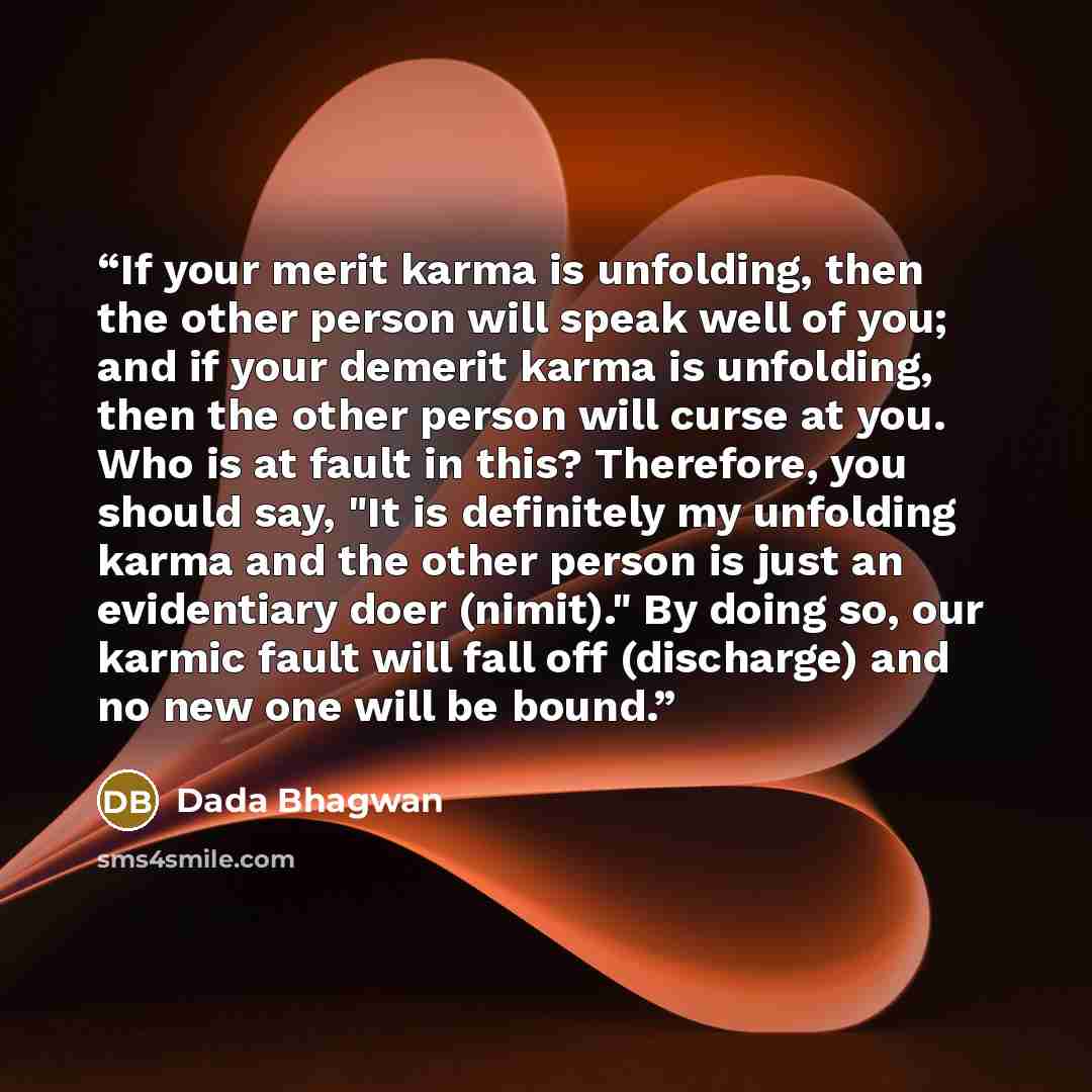 “If your merit karma is unfolding, then the other person will speak well of you; and if your demerit karma is unfolding, then the other person will curse at you. Who is at fault in this? Therefore, you should say, "It is definitely my unfolding karma and the other person is just an evidentiary doer…” quote by Dada Bhagwan