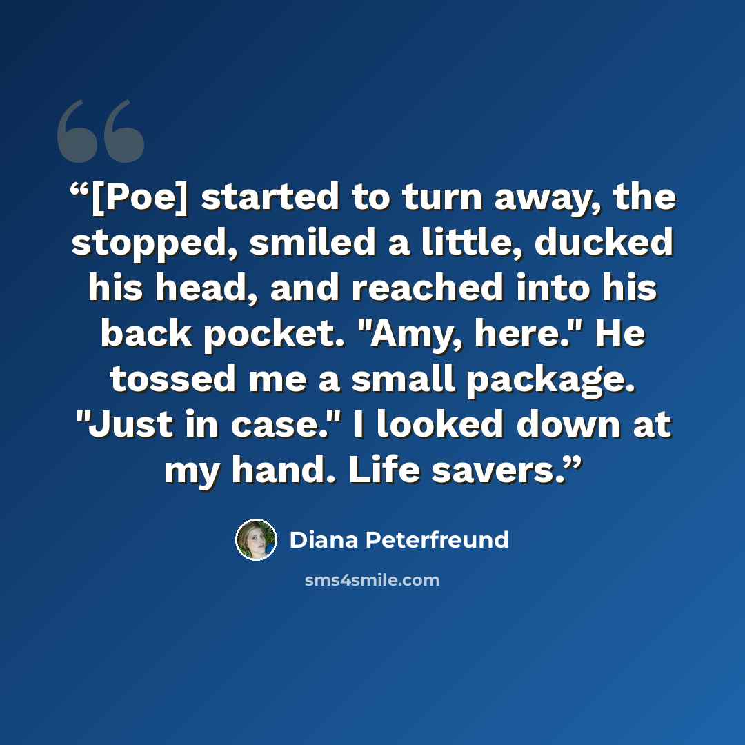 “[Poe] started to turn away, the stopped, smiled a little, ducked his head, and reached into his back pocket. "Amy, here." He tossed me a small package. "Just in case." I looked down at my hand. Life savers.” quote by Diana Peterfreund