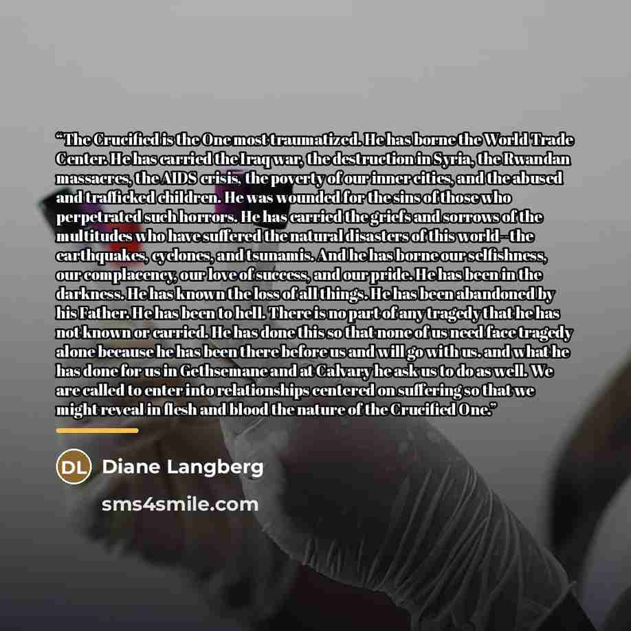 “The Crucified is the One most traumatized. He has borne the World Trade Center. He has carried the Iraq war, the destruction in Syria, the Rwandan massacres, the AIDS crisis, the poverty of our inner cities, and the abused and trafficked children. He was wounded for the sins of those who…” quote by Diane Langberg