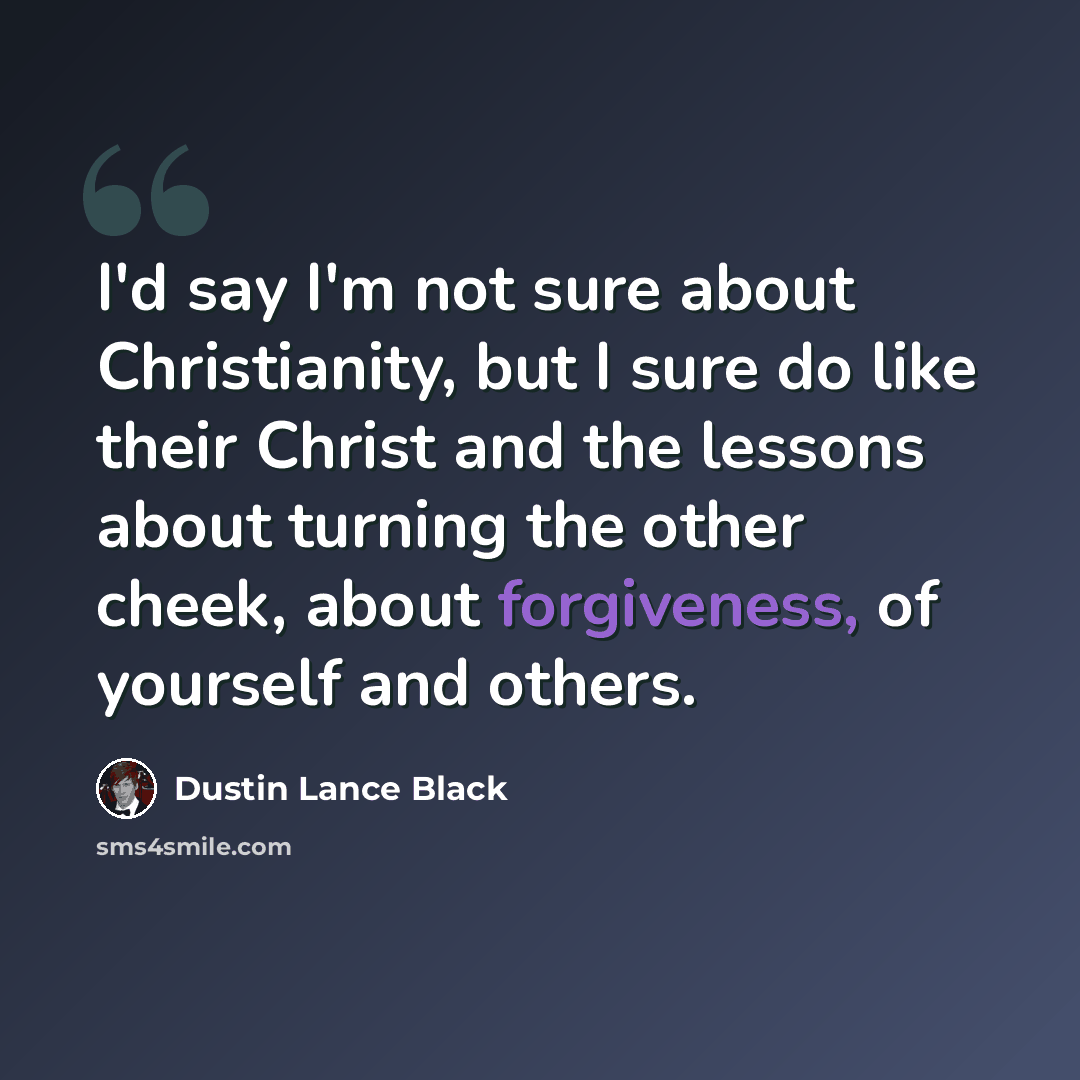 “I'd say I'm not sure about Christianity, but I sure do like their Christ and the lessons about turning the other cheek, about forgiveness, of yourself and others.” quote by Dustin Lance Black