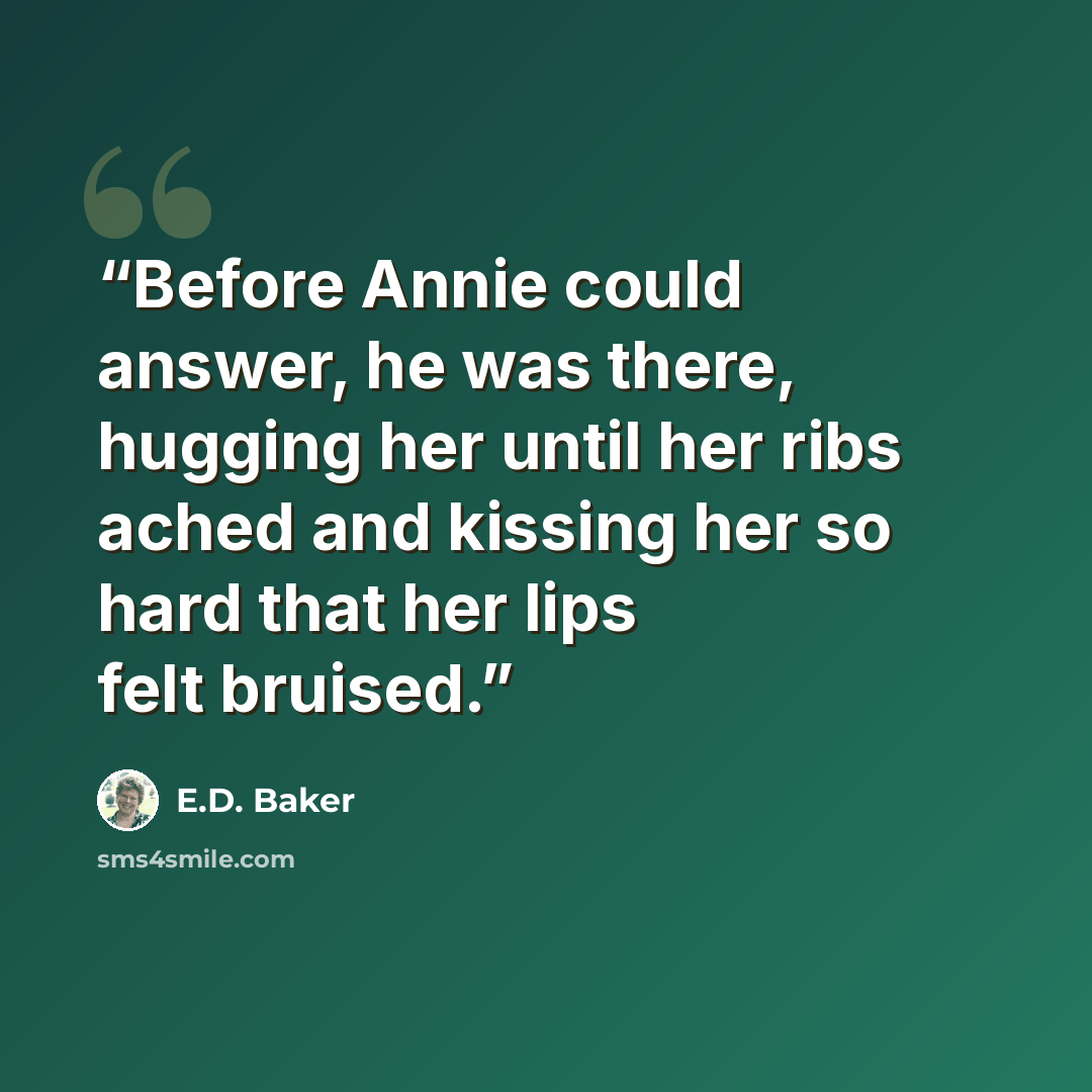 “Before Annie could answer, he was there, hugging her until her ribs ached and kissing her so hard that her lips felt bruised.” quote by E.D. Baker