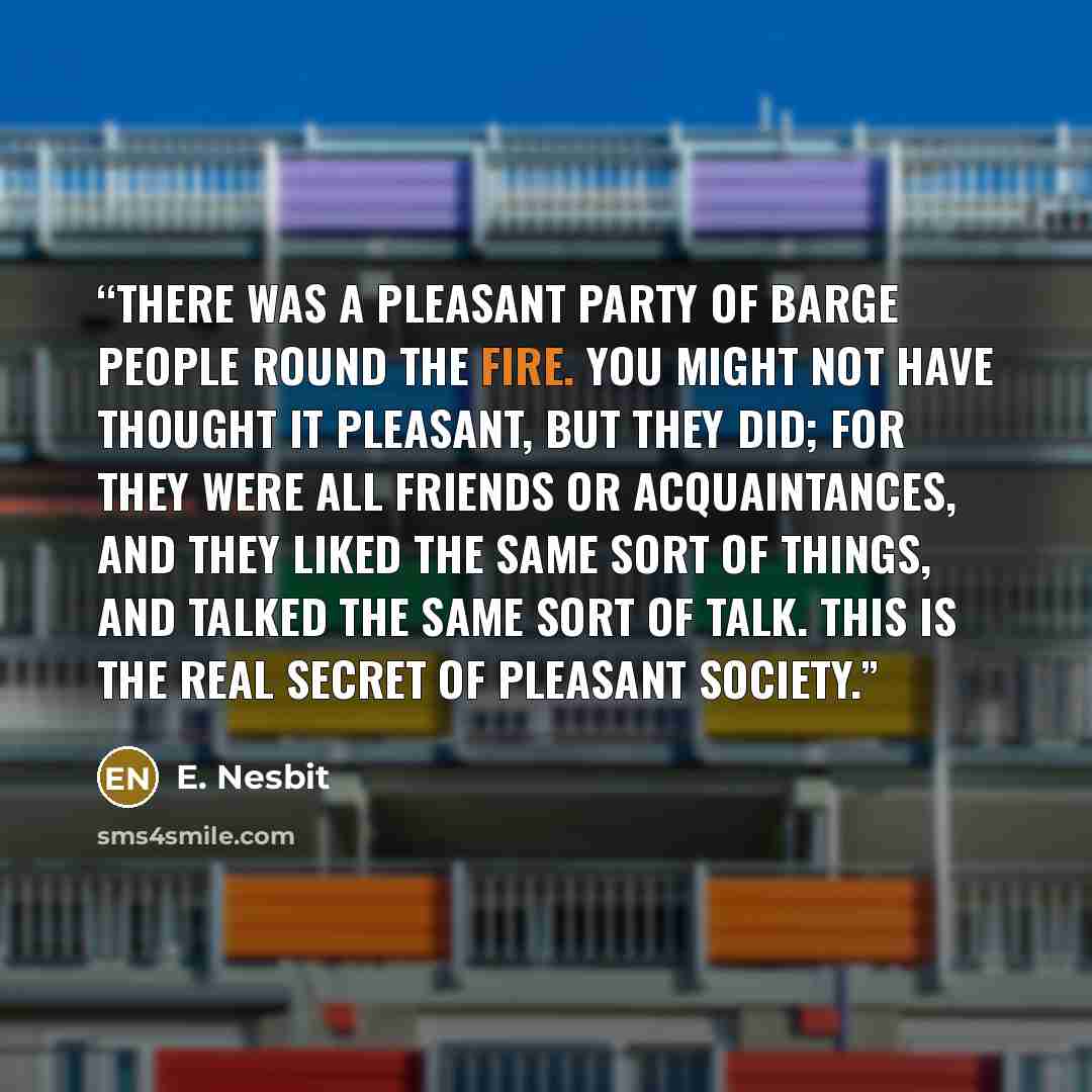 “There was a pleasant party of barge people round the fire. You might not have thought it pleasant, but they did; for they were all friends or acquaintances, and they liked the same sort of things, and talked the same sort of talk. This is the real secret of pleasant society.” quote by E. Nesbit
