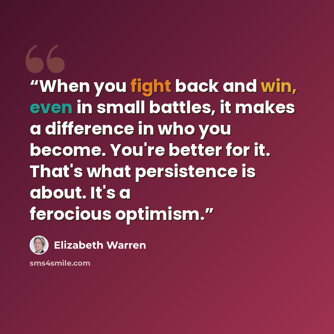 “When you fight back and win, even in small battles, it makes a difference in who you become. You're better for it. That's what persistence is about. It's a ferocious optimism.” quote by Elizabeth Warren