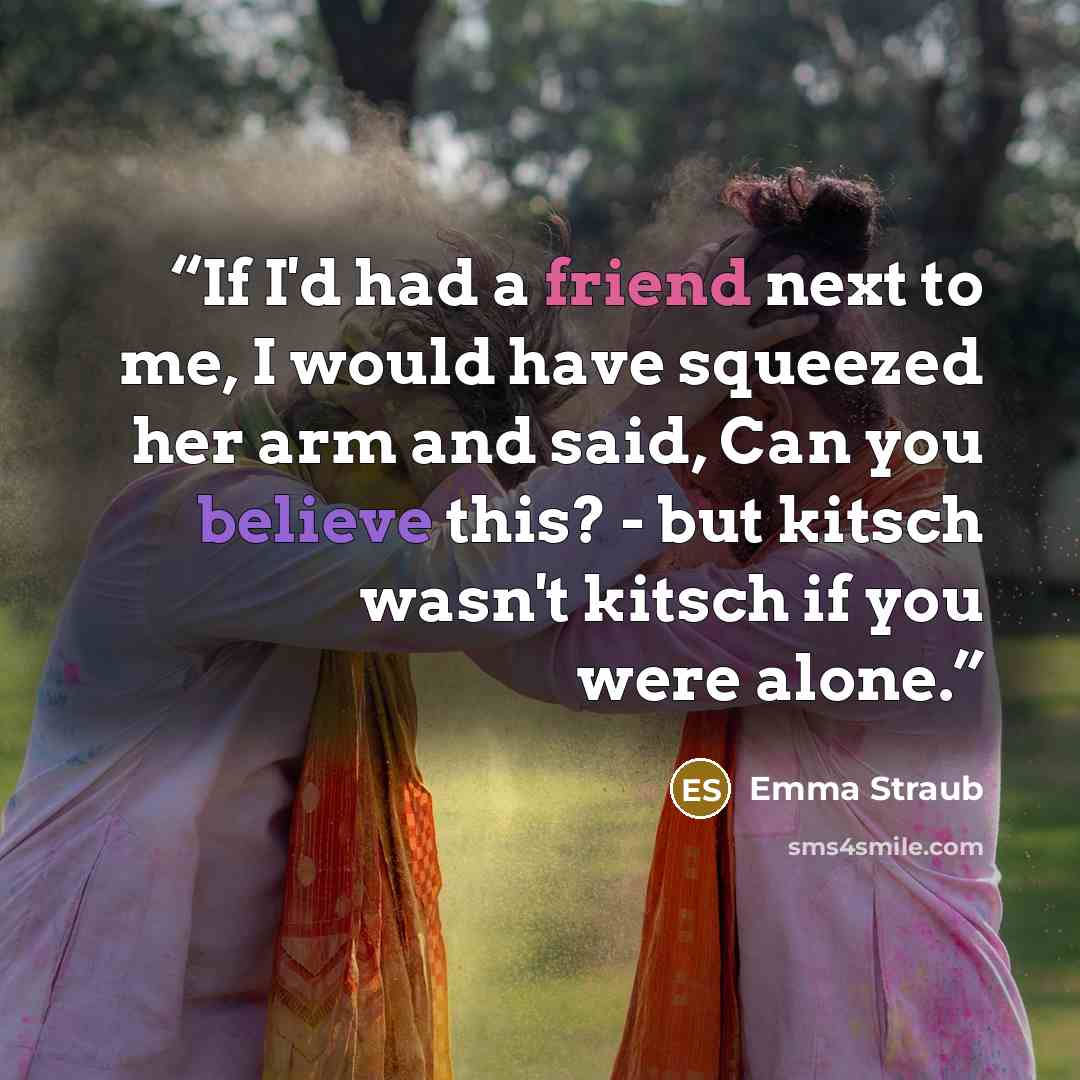 “If I'd had a friend next to me, I would have squeezed her arm and said, Can you believe this? - but kitsch wasn't kitsch if you were alone.” quote by Emma Straub