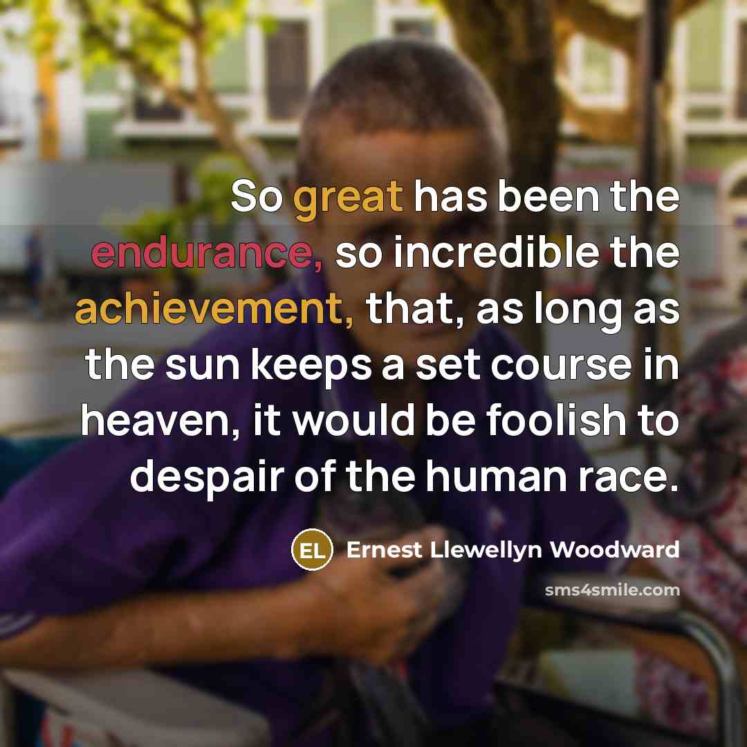“So great has been the endurance, so incredible the achievement, that, as long as the sun keeps a set course in heaven, it would be foolish to despair of the human race.” quote by Ernest Llewellyn Woodward