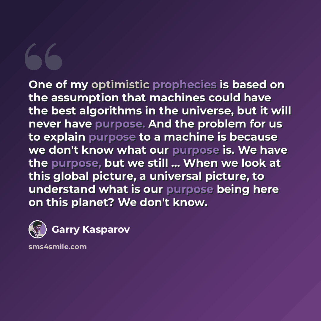 “One of my optimistic prophecies is based on the assumption that machines could have the best algorithms in the universe, but it will never have purpose. And the problem for us to explain purpose to a machine is because we don't know what our purpose is. We have the purpose, but we still ... When…” quote by Garry Kasparov