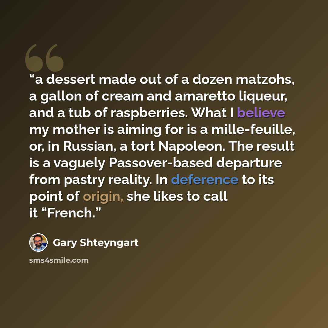 “a dessert made out of a dozen matzohs, a gallon of cream and amaretto liqueur, and a tub of raspberries. What I believe my mother is aiming for is a mille-feuille, or, in Russian, a tort Napoleon. The result is a vaguely Passover-based departure from pastry reality. In deference to its point of…” quote by Gary Shteyngart