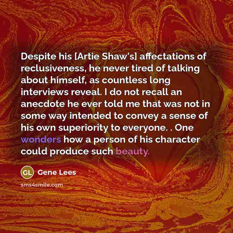 “Despite his [Artie Shaw's] affectations of reclusiveness, he never tired of talking about himself, as countless long interviews reveal. I do not recall an anecdote he ever told me that was not in some way intended to convey a sense of his own superiority to everyone. . One wonders how a person of…” quote by Gene Lees