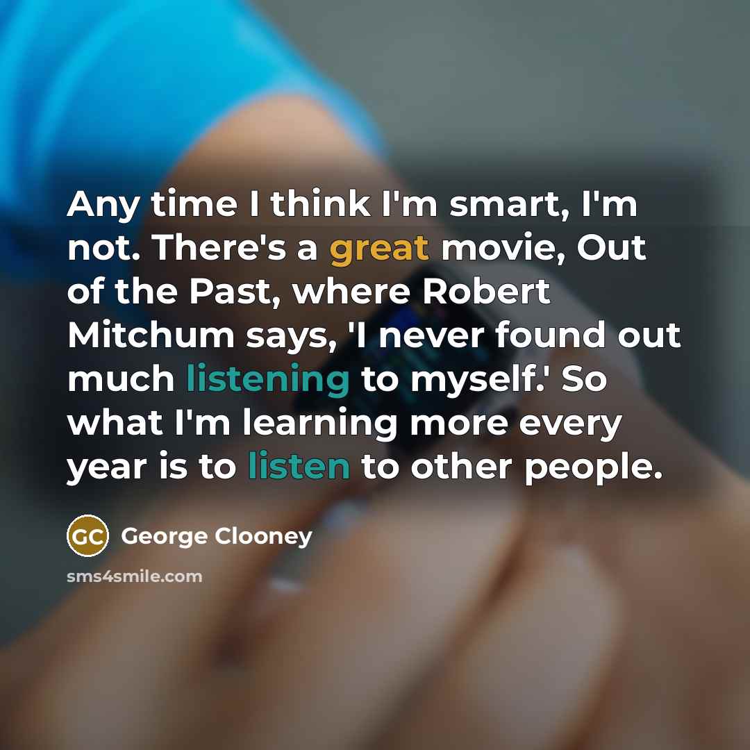 “Any time I think I'm smart, I'm not. There's a great movie, Out of the Past, where Robert Mitchum says, 'I never found out much listening to myself.' So what I'm learning more every year is to listen to other people.” quote by George Clooney