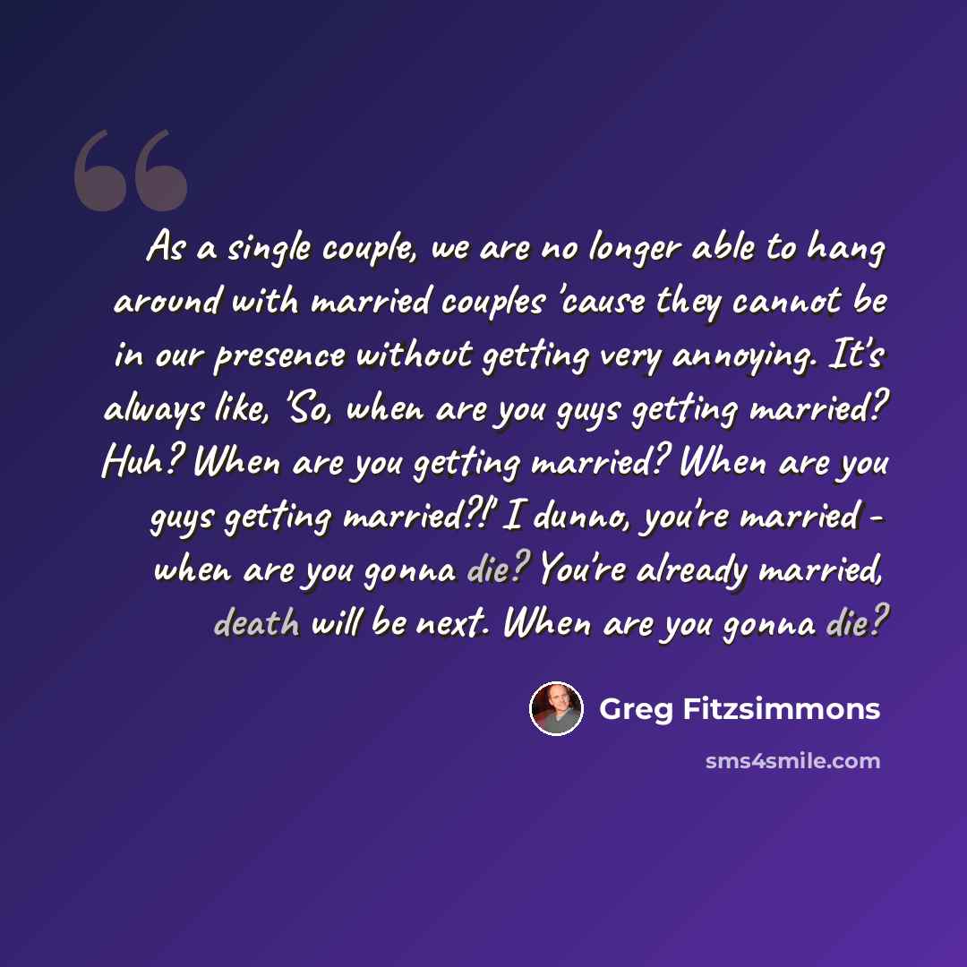 “As a single couple, we are no longer able to hang around with married couples 'cause they cannot be in our presence without getting very annoying. It's always like, 'So, when are you guys getting married? Huh? When are you getting married? When are you guys getting married?!' I dunno, you're…” quote by Greg Fitzsimmons