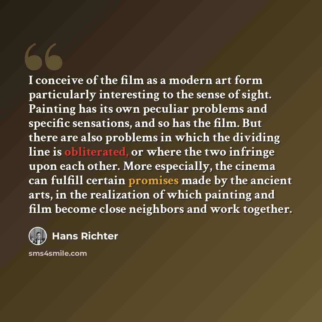 “I conceive of the film as a modern art form particularly interesting to the sense of sight. Painting has its own peculiar problems and specific sensations, and so has the film. But there are also problems in which the dividing line is obliterated, or where the two infringe upon each other. More…” quote by Hans Richter