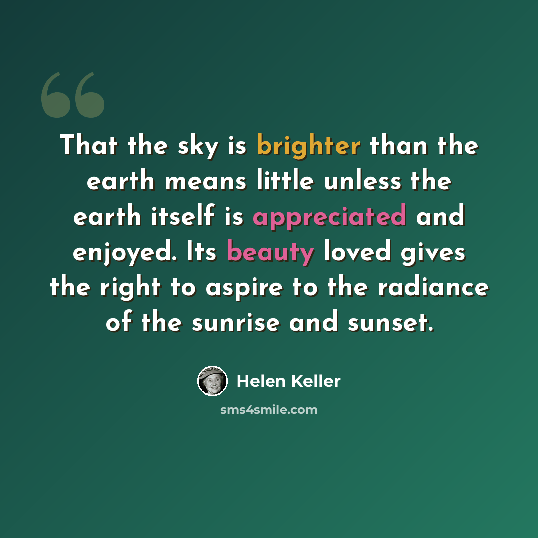 “That the sky is brighter than the earth means little unless the earth itself is appreciated and enjoyed. Its beauty loved gives the right to aspire to the radiance of the sunrise and sunset.” quote by Helen Keller