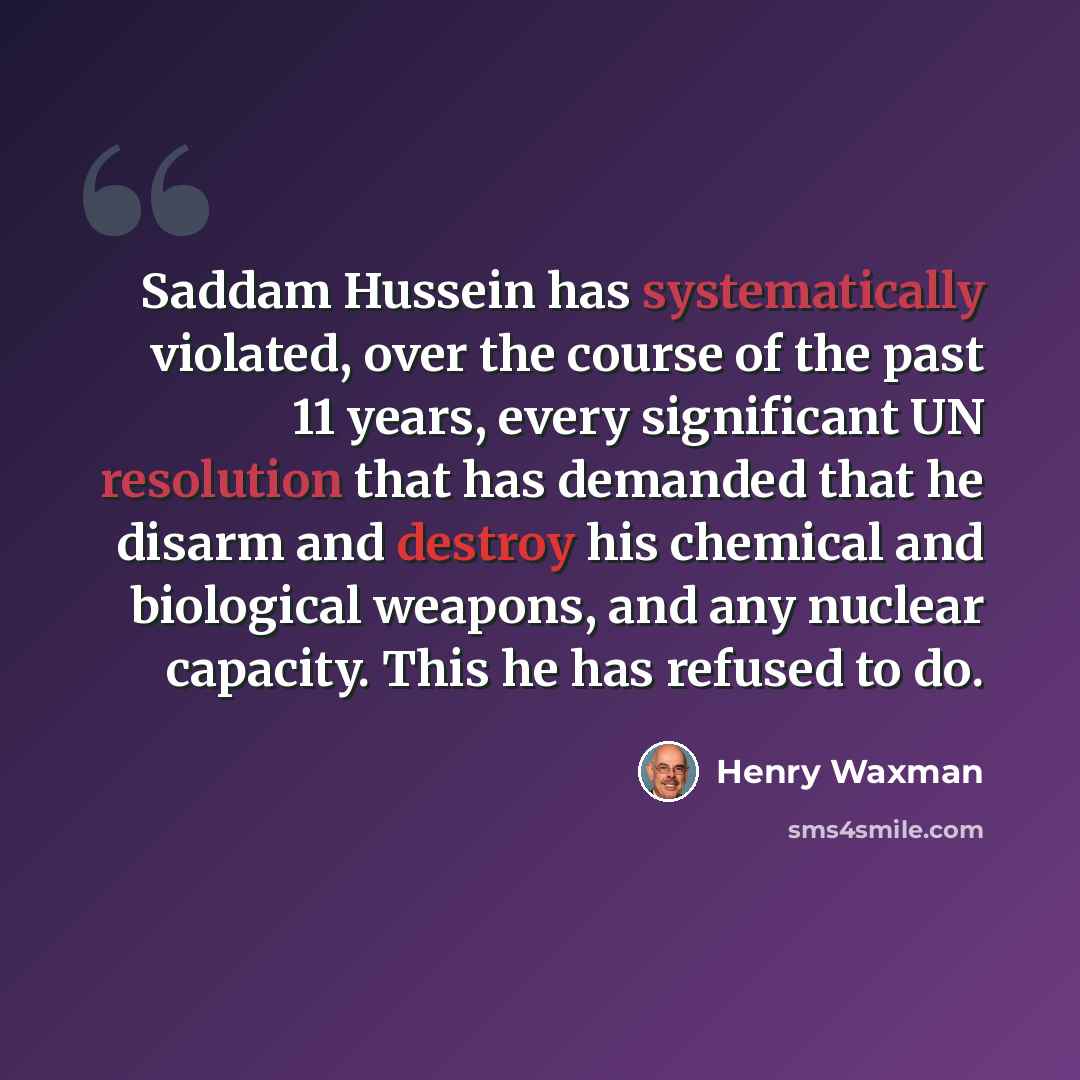 “Saddam Hussein has systematically violated, over the course of the past 11 years, every significant UN resolution that has demanded that he disarm and destroy his chemical and biological weapons, and any nuclear capacity. This he has refused to do.” quote by Henry Waxman