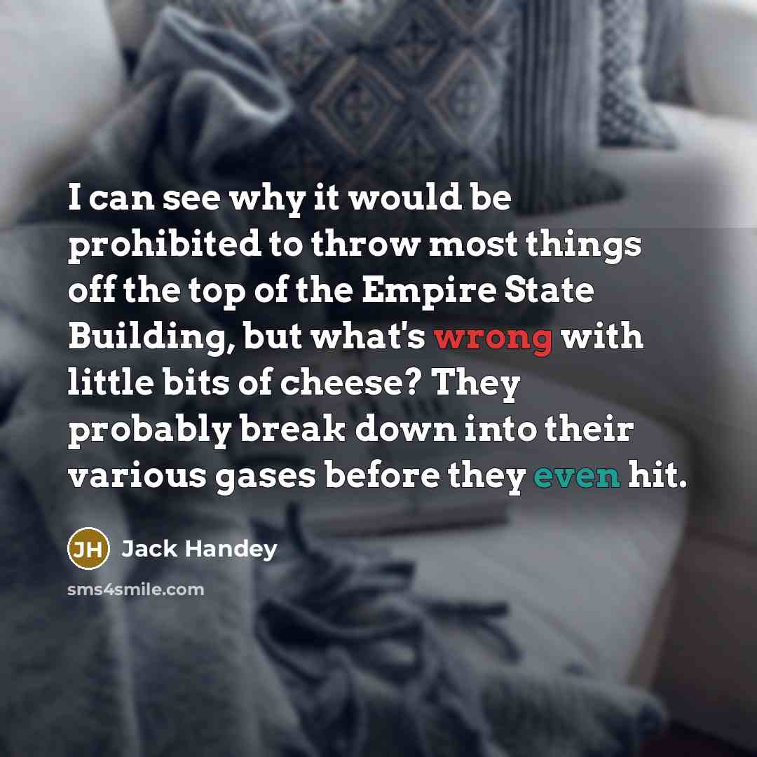 “I can see why it would be prohibited to throw most things off the top of the Empire State Building, but what's wrong with little bits of cheese? They probably break down into their various gases before they even hit.” quote by Jack Handey