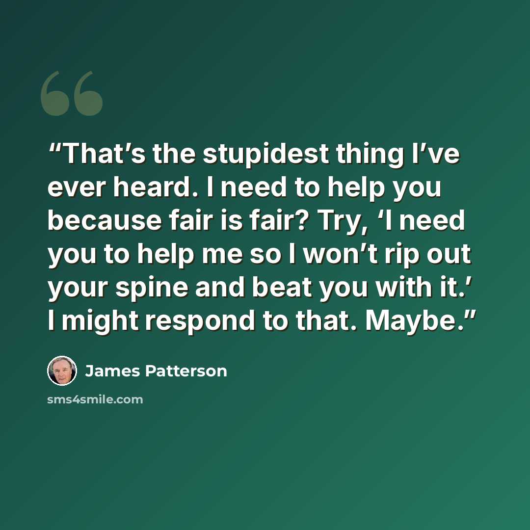 “That’s the stupidest thing I’ve ever heard. I need to help you because fair is fair? Try, ‘I need you to help me so I won’t rip out your spine and beat you with it.’ I might respond to that. Maybe.” quote by James Patterson