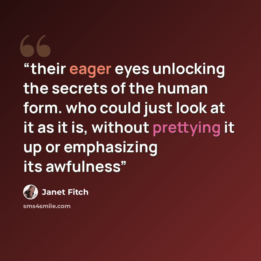 “their eager eyes unlocking the secrets of the human form. who could just look at it as it is, without prettying it up or emphasizing its awfulness” quote by Janet Fitch